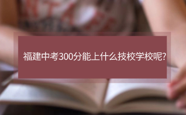 福建中考300分能上什么技校学校呢?