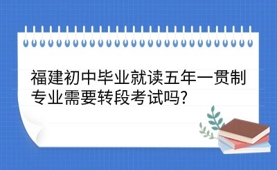 2024年福建初中毕业就读五年一贯制专业需要转段考试吗?