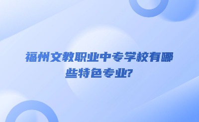 福州文教职业中专学校有哪些特色专业?