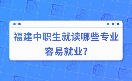 福建中职生就读哪些专业容易就业?