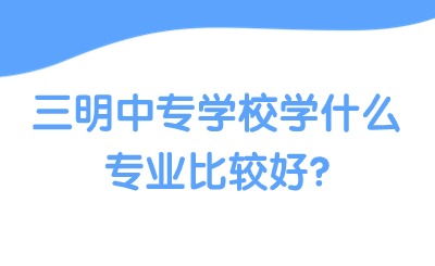 三明中专学校学什么专业比较好?