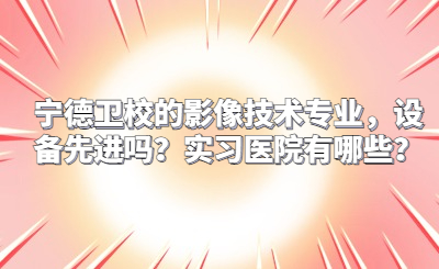 宁德卫校的影像技术专业，设备先进吗？实习医院有哪些？