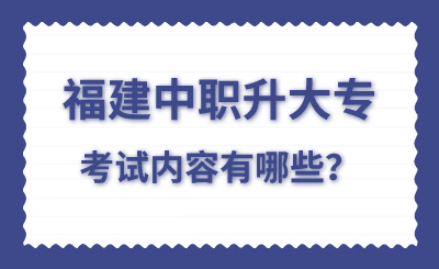 福建中职升大专考试内容有哪些？