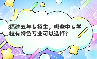 福建五年专招生，哪些中专学校有特色专业可以选择？