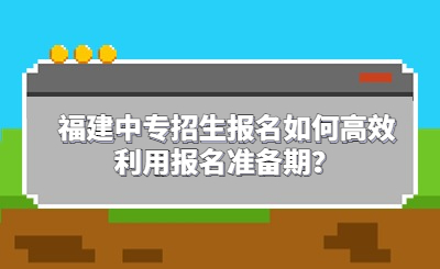 福建中专招生报名如何高效利用报名准备期？